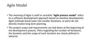 Agile Model
• The meaning of Agile is swift or versatile."Agile process model" refers
to a software development approach based on iterative development.
Agile methods break tasks into smaller iterations, or parts do not
directly involve long term planning.
• The project scope and requirements are laid down at the beginning of
the development process. Plans regarding the number of iterations,
the duration and the scope of each iteration are clearly defined in
advance.
 