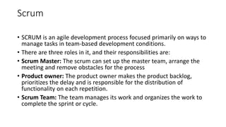 Scrum
• SCRUM is an agile development process focused primarily on ways to
manage tasks in team-based development conditions.
• There are three roles in it, and their responsibilities are:
• Scrum Master: The scrum can set up the master team, arrange the
meeting and remove obstacles for the process
• Product owner: The product owner makes the product backlog,
prioritizes the delay and is responsible for the distribution of
functionality on each repetition.
• Scrum Team: The team manages its work and organizes the work to
complete the sprint or cycle.
 