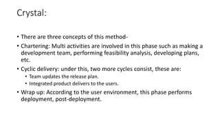 Crystal:
• There are three concepts of this method-
• Chartering: Multi activities are involved in this phase such as making a
development team, performing feasibility analysis, developing plans,
etc.
• Cyclic delivery: under this, two more cycles consist, these are:
• Team updates the release plan.
• Integrated product delivers to the users.
• Wrap up: According to the user environment, this phase performs
deployment, post-deployment.
 