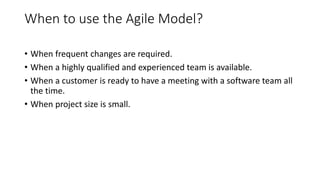 When to use the Agile Model?
• When frequent changes are required.
• When a highly qualified and experienced team is available.
• When a customer is ready to have a meeting with a software team all
the time.
• When project size is small.
 
