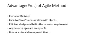 Advantage(Pros) of Agile Method
• Frequent Delivery
• Face-to-Face Communication with clients.
• Efficient design and fulfils the business requirement.
• Anytime changes are acceptable.
• It reduces total development time.
 