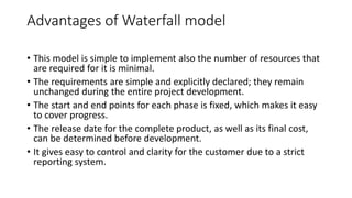 Advantages of Waterfall model
• This model is simple to implement also the number of resources that
are required for it is minimal.
• The requirements are simple and explicitly declared; they remain
unchanged during the entire project development.
• The start and end points for each phase is fixed, which makes it easy
to cover progress.
• The release date for the complete product, as well as its final cost,
can be determined before development.
• It gives easy to control and clarity for the customer due to a strict
reporting system.
 