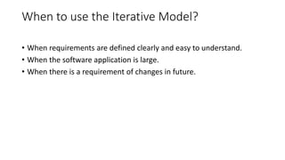 When to use the Iterative Model?
• When requirements are defined clearly and easy to understand.
• When the software application is large.
• When there is a requirement of changes in future.
 
