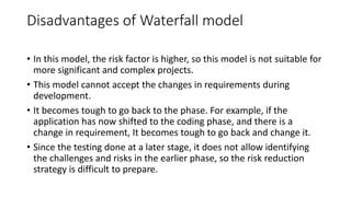 Disadvantages of Waterfall model
• In this model, the risk factor is higher, so this model is not suitable for
more significant and complex projects.
• This model cannot accept the changes in requirements during
development.
• It becomes tough to go back to the phase. For example, if the
application has now shifted to the coding phase, and there is a
change in requirement, It becomes tough to go back and change it.
• Since the testing done at a later stage, it does not allow identifying
the challenges and risks in the earlier phase, so the risk reduction
strategy is difficult to prepare.
 