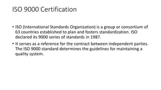ISO 9000 Certification
• ISO (International Standards Organization) is a group or consortium of
63 countries established to plan and fosters standardization. ISO
declared its 9000 series of standards in 1987.
• It serves as a reference for the contract between independent parties.
The ISO 9000 standard determines the guidelines for maintaining a
quality system.
 