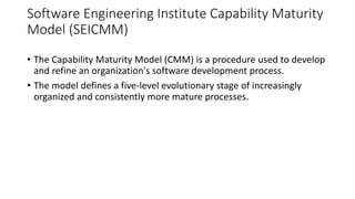 Software Engineering Institute Capability Maturity
Model (SEICMM)
• The Capability Maturity Model (CMM) is a procedure used to develop
and refine an organization's software development process.
• The model defines a five-level evolutionary stage of increasingly
organized and consistently more mature processes.
 