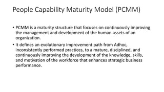 People Capability Maturity Model (PCMM)
• PCMM is a maturity structure that focuses on continuously improving
the management and development of the human assets of an
organization.
• It defines an evolutionary improvement path from Adhoc,
inconsistently performed practices, to a mature, disciplined, and
continuously improving the development of the knowledge, skills,
and motivation of the workforce that enhances strategic business
performance.
 
