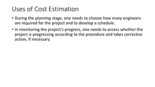 Uses of Cost Estimation
• During the planning stage, one needs to choose how many engineers
are required for the project and to develop a schedule.
• In monitoring the project's progress, one needs to access whether the
project is progressing according to the procedure and takes corrective
action, if necessary.
 