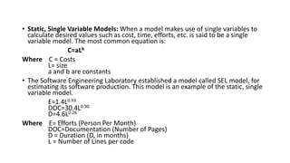 • Static, Single Variable Models: When a model makes use of single variables to
calculate desired values such as cost, time, efforts, etc. is said to be a single
variable model. The most common equation is:
C=aLb
Where C = Costs
L= size
a and b are constants
• The Software Engineering Laboratory established a model called SEL model, for
estimating its software production. This model is an example of the static, single
variable model.
E=1.4L0.93
DOC=30.4L0.90
D=4.6L0.26
Where E= Efforts (Person Per Month)
DOC=Documentation (Number of Pages)
D = Duration (D, in months)
L = Number of Lines per code
 