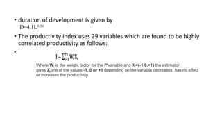 • duration of development is given by
D=4.1L0.36
• The productivity index uses 29 variables which are found to be highly
correlated productivity as follows:
•
Where Wi is the weight factor for the ithvariable and Xi={-1,0,+1} the estimator
gives Xione of the values -1, 0 or +1 depending on the variable decreases, has no effect
or increases the productivity.
 