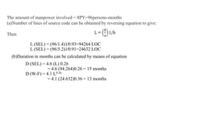 L (SEL) = (96/1.4)1⁄0.93=94264 LOC
L (SEL) = (96/5.2)1⁄0.91=24632 LOC
(b)Duration in months can be calculated by means of equation
D (SEL) = 4.6 (L) 0.26
= 4.6 (94.264)0.26 = 15 months
D (W-F) = 4.1 L0.36
= 4.1 (24.632)0.36 = 13 months
The amount of manpower involved = 8PY=96persons-months
(a)Number of lines of source code can be obtained by reversing equation to give:
Then
 