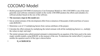 COCOMO Model
• Boehm proposed COCOMO (Constructive Cost Estimation Model) in 1981.COCOMO is one of the most
generally used software estimation models in the world. COCOMO predicts the efforts and schedule of a
software product based on the size of the software.
• The necessary steps in this model are:
• Get an initial estimate of the development effort from evaluation of thousands of delivered lines of source
code (KDLOC).
• Determine a set of 15 multiplying factors from various attributes of the project.
• Calculate the effort estimate by multiplying the initial estimate with all the multiplying factors i.e., multiply
the values in step1 and step2.
• The initial estimate (also called nominal estimate) is determined by an equation of the form used in the static
single variable models, using KDLOC as the measure of the size. To determine the initial effort Ei in person-
months the equation used is of the type is shown below
• Ei=a*(KDLOC)b
 