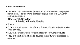 1. Basic COCOMO Model
• The basic COCOMO model provide an accurate size of the project
parameters. The following expressions give the basic COCOMO
estimation model:
• Effort=a1*(KLOC) a2 PM
T dev=b1*(efforts)b2 Months
• Where
• KLOC is the estimated size of the software product indicate in Kilo
Lines of Code,
• a1,a2,b1,b2 are constants for each group of software products,
• Tdev is the estimated time to develop the software, expressed in
months,
 