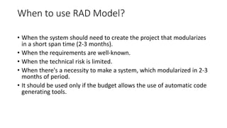 When to use RAD Model?
• When the system should need to create the project that modularizes
in a short span time (2-3 months).
• When the requirements are well-known.
• When the technical risk is limited.
• When there's a necessity to make a system, which modularized in 2-3
months of period.
• It should be used only if the budget allows the use of automatic code
generating tools.
 