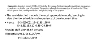 Example2: A project size of 200 KLOC is to be developed. Software development team has average
experience on similar type of projects. The project schedule is not very tight. Calculate the Effort,
development time, average staff size, and productivity of the project.
• The semidetached mode is the most appropriate mode, keeping in
view the size, schedule and experience of development time.
• Hence E=3.0(200)1.12=1133.12PM
D=2.5(1133.12)0.35=29.3PM
Average staff size=38.67 persons
Productivity=0.1765 KLOCPM
P = 176 LOC/PM
 