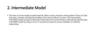 2. Intermediate Model
• The basic Cocomo model considers that the effort is only a function of the number of lines of code
and some constants calculated according to the various software systems. The intermediate
COCOMO model recognizes these facts and refines the initial estimates obtained through the basic
COCOMO model by using a set of 15 cost drivers based on various attributes of software
engineering.
 