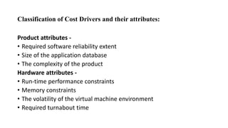 Classification of Cost Drivers and their attributes:
Product attributes -
• Required software reliability extent
• Size of the application database
• The complexity of the product
Hardware attributes -
• Run-time performance constraints
• Memory constraints
• The volatility of the virtual machine environment
• Required turnabout time
 