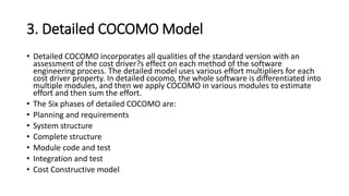 3. Detailed COCOMO Model
• Detailed COCOMO incorporates all qualities of the standard version with an
assessment of the cost driver?s effect on each method of the software
engineering process. The detailed model uses various effort multipliers for each
cost driver property. In detailed cocomo, the whole software is differentiated into
multiple modules, and then we apply COCOMO in various modules to estimate
effort and then sum the effort.
• The Six phases of detailed COCOMO are:
• Planning and requirements
• System structure
• Complete structure
• Module code and test
• Integration and test
• Cost Constructive model
 