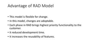 Advantage of RAD Model
• This model is flexible for change.
• In this model, changes are adoptable.
• Each phase in RAD brings highest priority functionality to the
customer.
• It reduced development time.
• It increases the reusability of features.
 