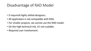 Disadvantage of RAD Model
• It required highly skilled designers.
• All application is not compatible with RAD.
• For smaller projects, we cannot use the RAD model.
• On the high technical risk, it's not suitable.
• Required user involvement.
 