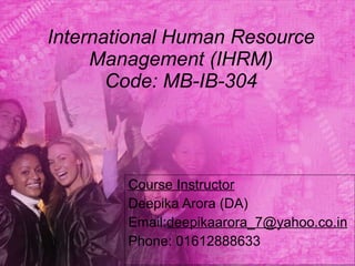 International Human Resource Management (IHRM) Code: MB-IB-304 Course Instructor Deepika Arora (DA) Email: [email_address] Phone: 01612888633 