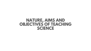 NATURE, AIMS AND
OBJECTIVES OF TEACHING
SCIENCE
 