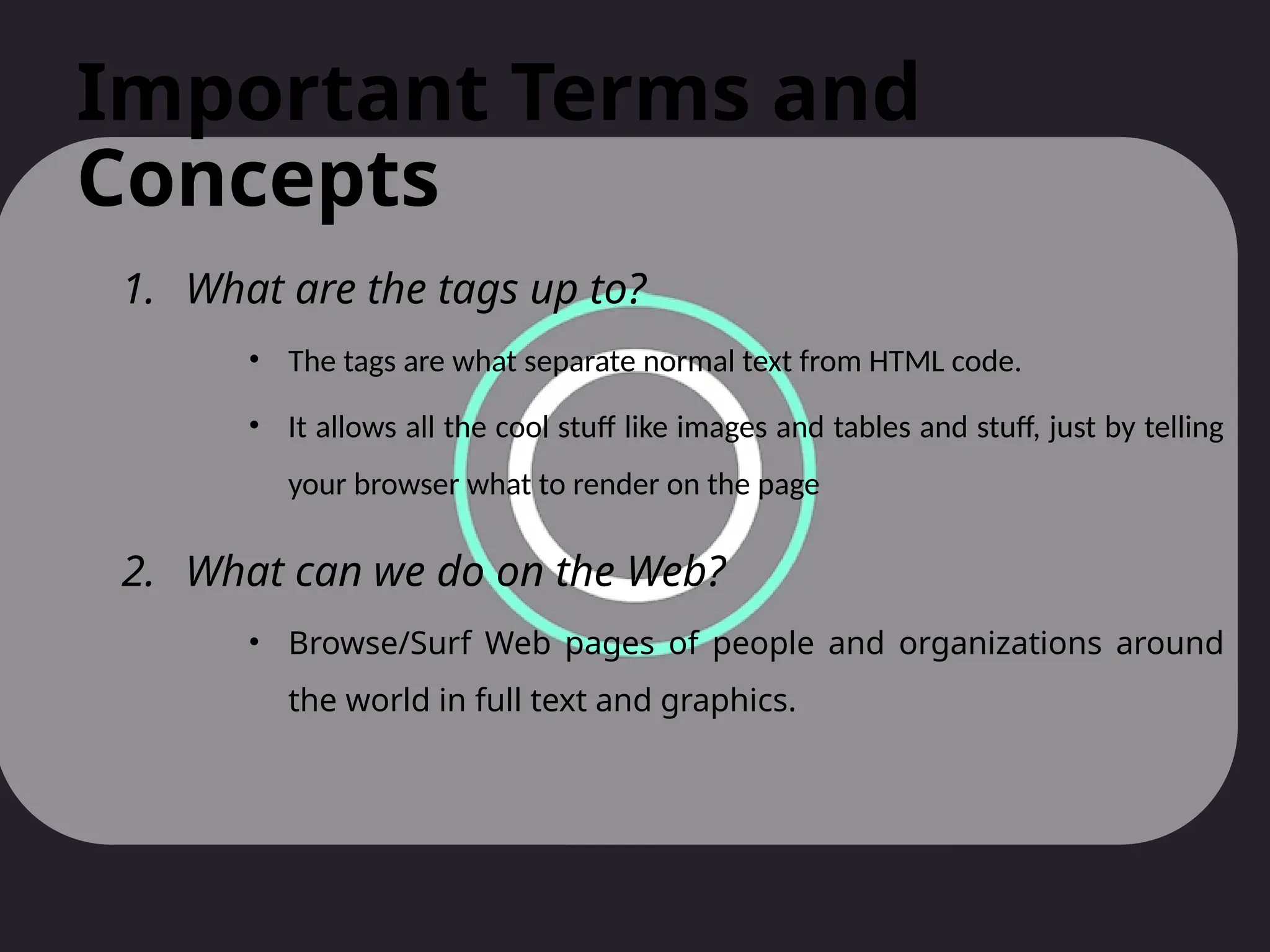 Important Terms and
Concepts
1. What are the tags up to?
• The tags are what separate normal text from HTML code.
• It allows all the cool stuff like images and tables and stuff, just by telling
your browser what to render on the page
2. What can we do on the Web?
• Browse/Surf Web pages of people and organizations around
the world in full text and graphics.
 