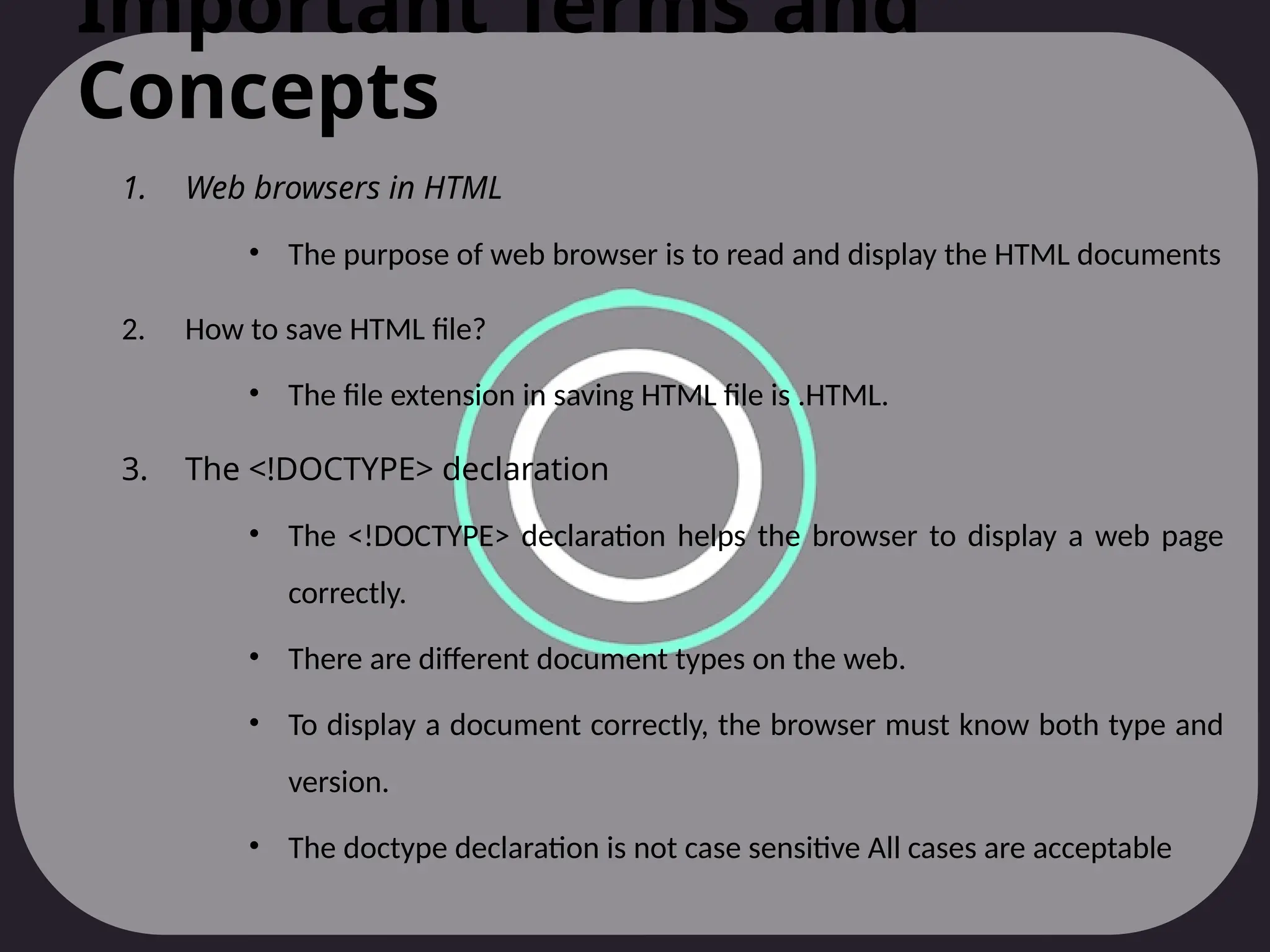 Important Terms and
Concepts
1. Web browsers in HTML
• The purpose of web browser is to read and display the HTML documents
2. How to save HTML file?
• The file extension in saving HTML file is .HTML.
3. The <!DOCTYPE> declaration
• The <!DOCTYPE> declaration helps the browser to display a web page
correctly.
• There are different document types on the web.
• To display a document correctly, the browser must know both type and
version.
• The doctype declaration is not case sensitive All cases are acceptable
 