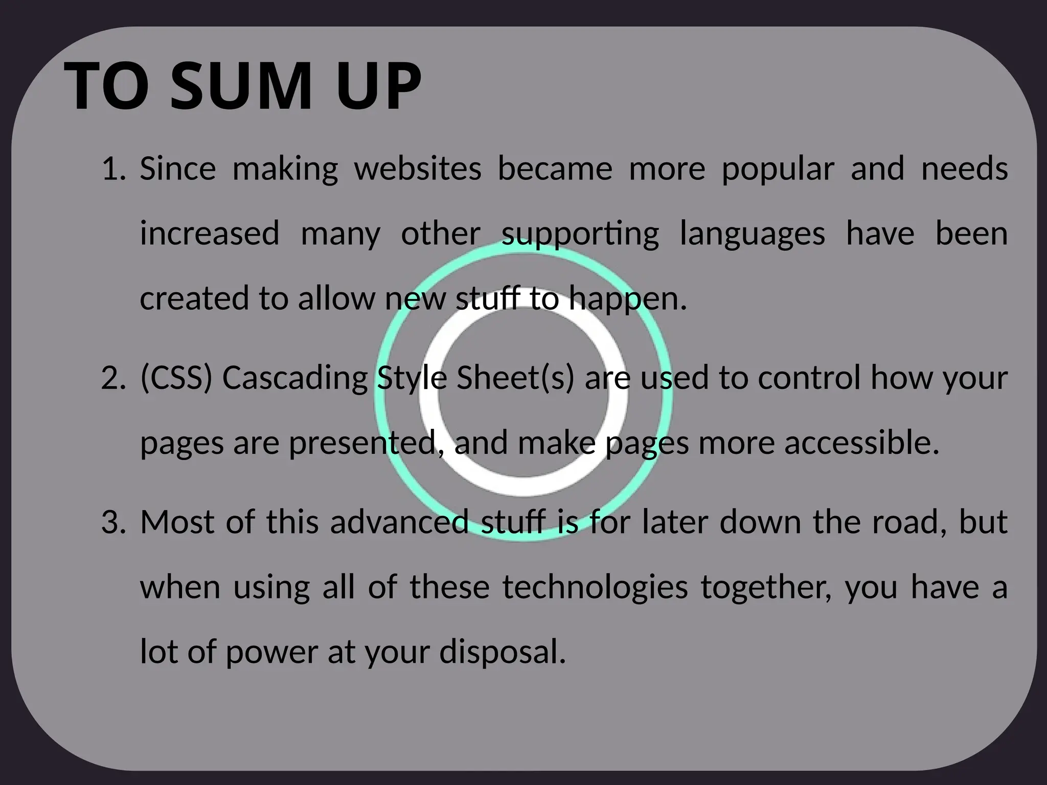 TO SUM UP
1. Since making websites became more popular and needs
increased many other supporting languages have been
created to allow new stuff to happen.
2. (CSS) Cascading Style Sheet(s) are used to control how your
pages are presented, and make pages more accessible.
3. Most of this advanced stuff is for later down the road, but
when using all of these technologies together, you have a
lot of power at your disposal.
 