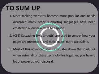 TO SUM UP
1. Since making websites became more popular and needs
increased many other supporting languages have been
created to allow new stuff to happen.
2. (CSS) Cascading Style Sheet(s) are used to control how your
pages are presented, and make pages more accessible.
3. Most of this advanced stuff is for later down the road, but
when using all of these technologies together, you have a
lot of power at your disposal.
 