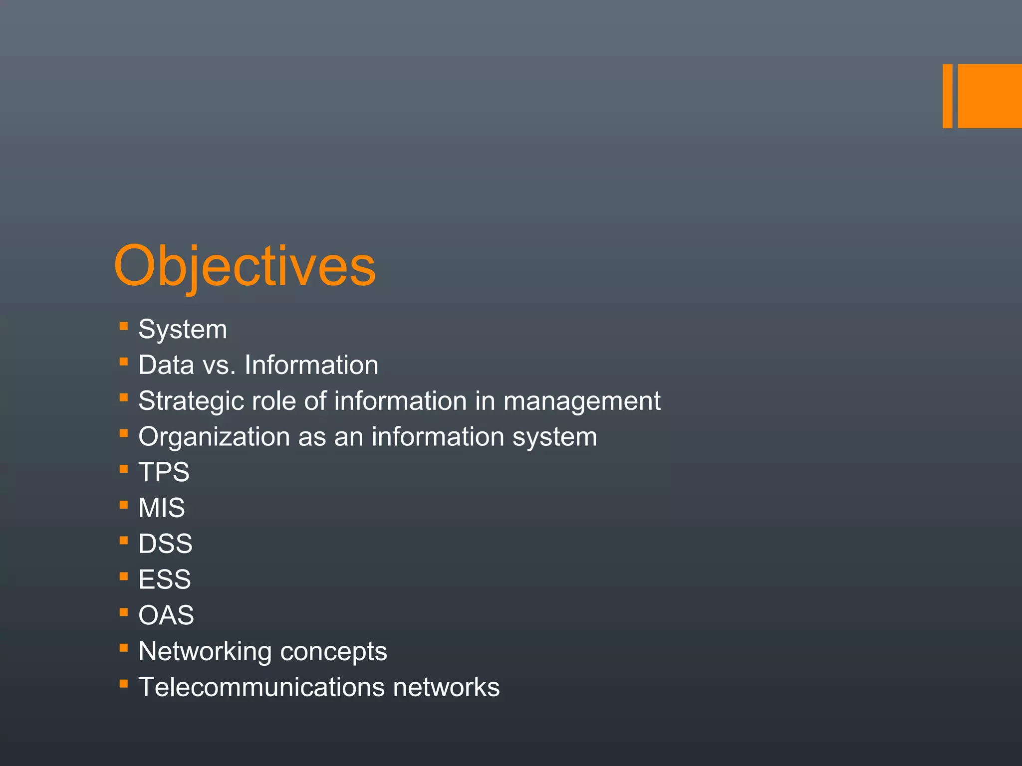Objectives
 System
 Data vs. Information
 Strategic role of information in management
 Organization as an information system
 TPS
 MIS
 DSS
 ESS
 OAS
 Networking concepts
 Telecommunications networks
 