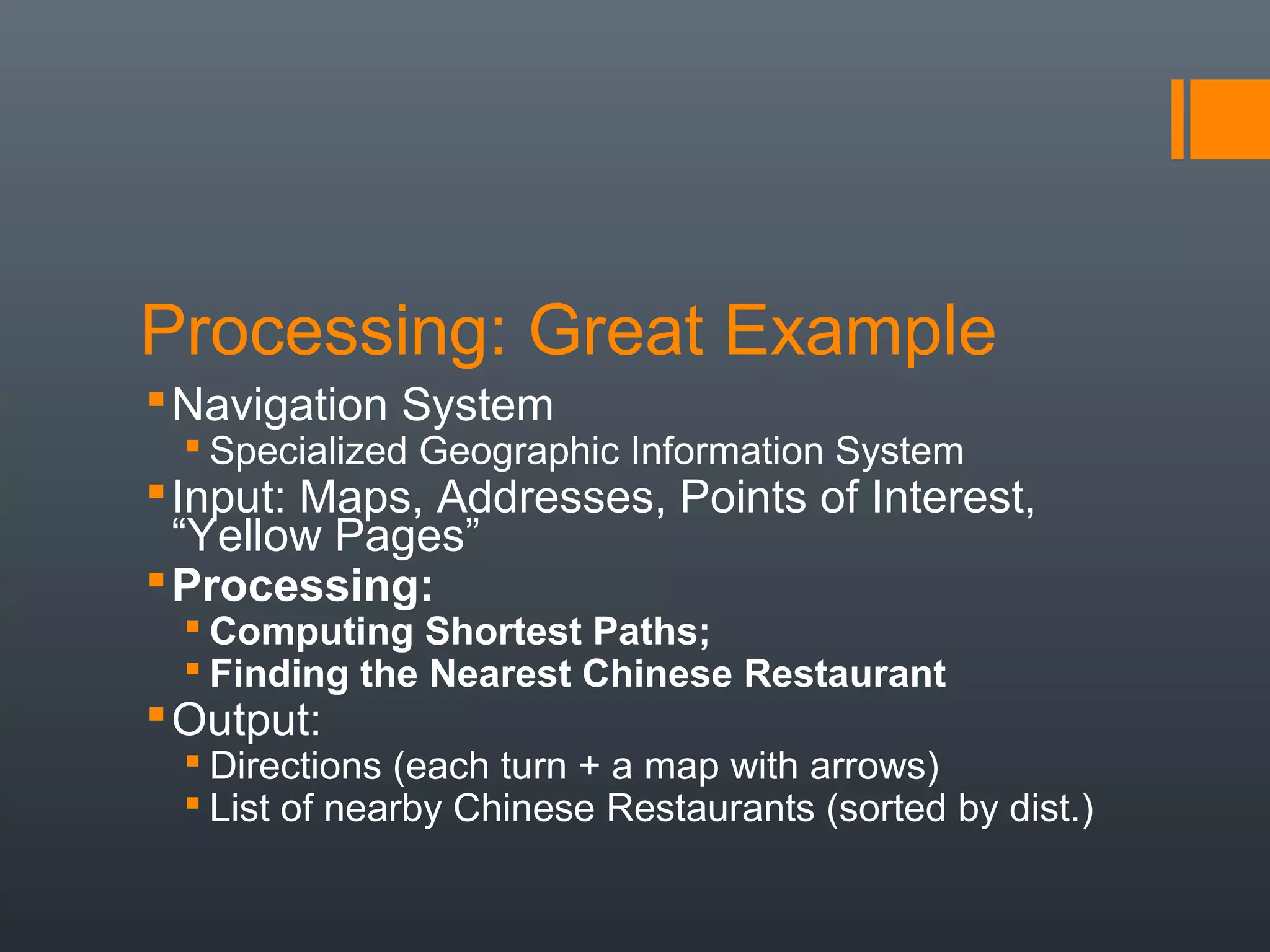 Processing: Great Example
 Navigation System
  Specialized Geographic Information System
 Input: Maps, Addresses, Points of Interest,
  “Yellow Pages”
 Processing:
  Computing Shortest Paths;
  Finding the Nearest Chinese Restaurant
 Output:
  Directions (each turn + a map with arrows)
  List of nearby Chinese Restaurants (sorted by dist.)
 