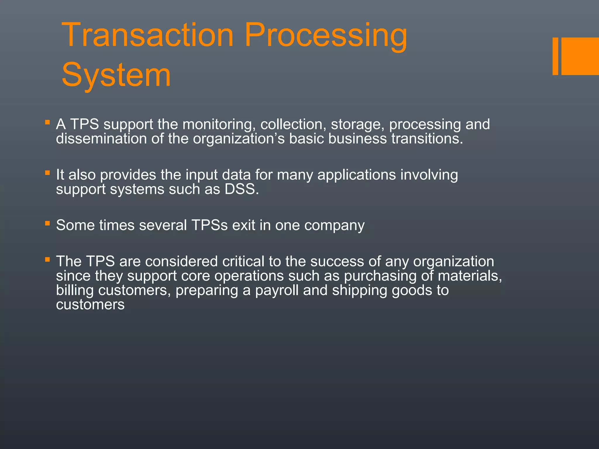 Transaction Processing
  System
 A TPS support the monitoring, collection, storage, processing and
  dissemination of the organization’s basic business transitions.

 It also provides the input data for many applications involving
  support systems such as DSS.

 Some times several TPSs exit in one company

 The TPS are considered critical to the success of any organization
  since they support core operations such as purchasing of materials,
  billing customers, preparing a payroll and shipping goods to
  customers
 