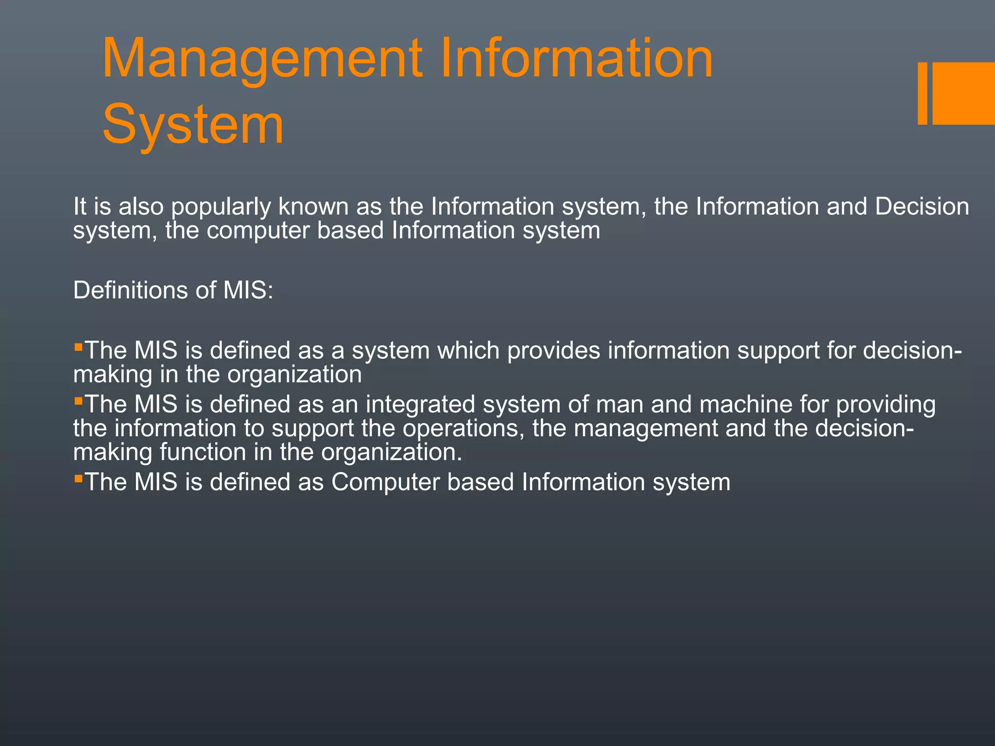 Management Information
  System
It is also popularly known as the Information system, the Information and Decision
system, the computer based Information system

Definitions of MIS:

The MIS is defined as a system which provides information support for decision-
making in the organization
The MIS is defined as an integrated system of man and machine for providing
the information to support the operations, the management and the decision-
making function in the organization.
The MIS is defined as Computer based Information system
 