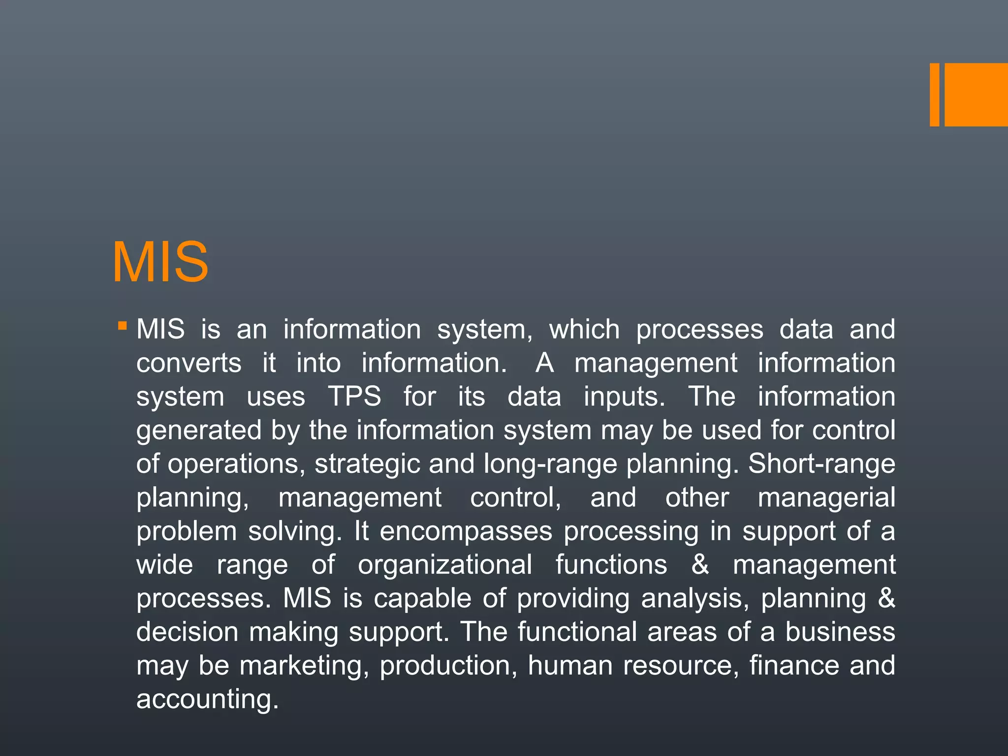 MIS
 MIS is an information system, which processes data and
  converts it into information. A management information
  system uses TPS for its data inputs. The information
  generated by the information system may be used for control
  of operations, strategic and long-range planning. Short-range
  planning, management control, and other managerial
  problem solving. It encompasses processing in support of a
  wide range of organizational functions & management
  processes. MIS is capable of providing analysis, planning &
  decision making support. The functional areas of a business
  may be marketing, production, human resource, finance and
  accounting.
 