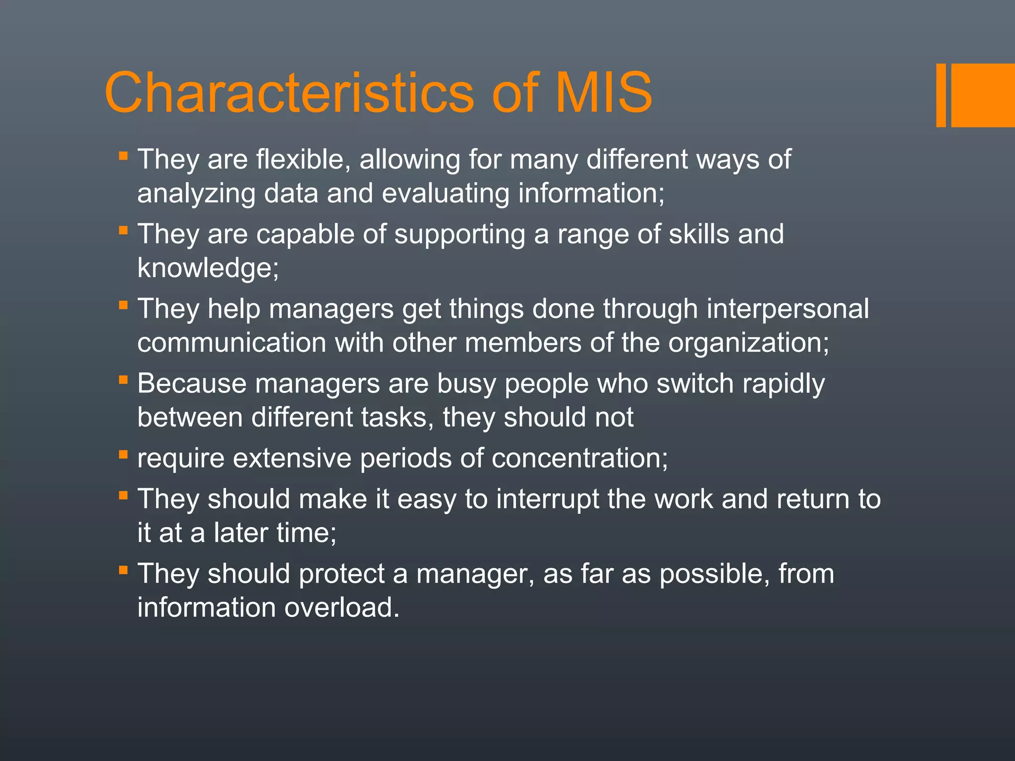 Characteristics of MIS
 They are flexible, allowing for many different ways of
  analyzing data and evaluating information;
 They are capable of supporting a range of skills and
  knowledge;
 They help managers get things done through interpersonal
  communication with other members of the organization;
 Because managers are busy people who switch rapidly
  between different tasks, they should not
 require extensive periods of concentration;
 They should make it easy to interrupt the work and return to
  it at a later time;
 They should protect a manager, as far as possible, from
  information overload.
 