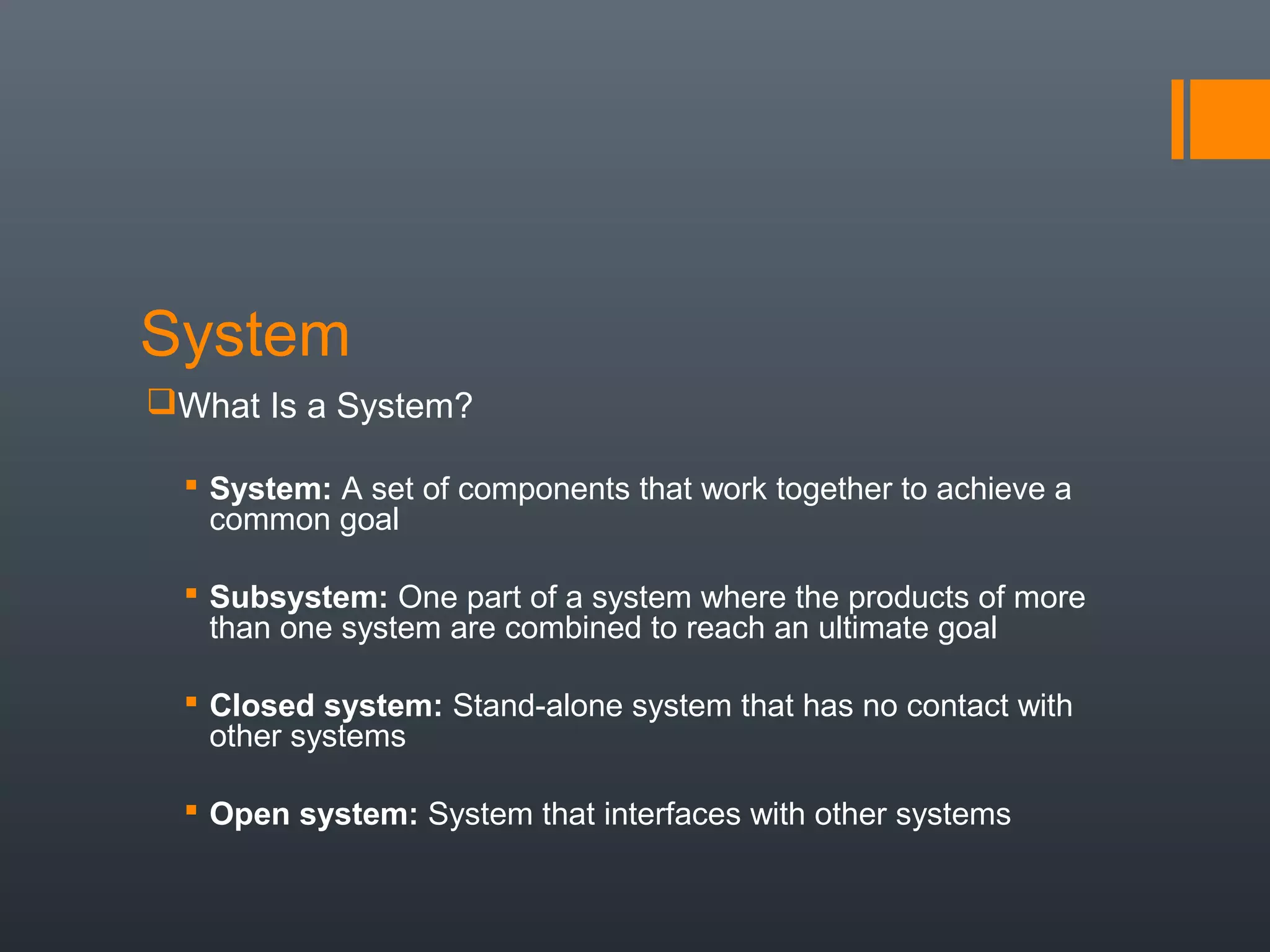 System
What Is a System?

   System: A set of components that work together to achieve a
    common goal

   Subsystem: One part of a system where the products of more
    than one system are combined to reach an ultimate goal

   Closed system: Stand-alone system that has no contact with
    other systems

   Open system: System that interfaces with other systems
 