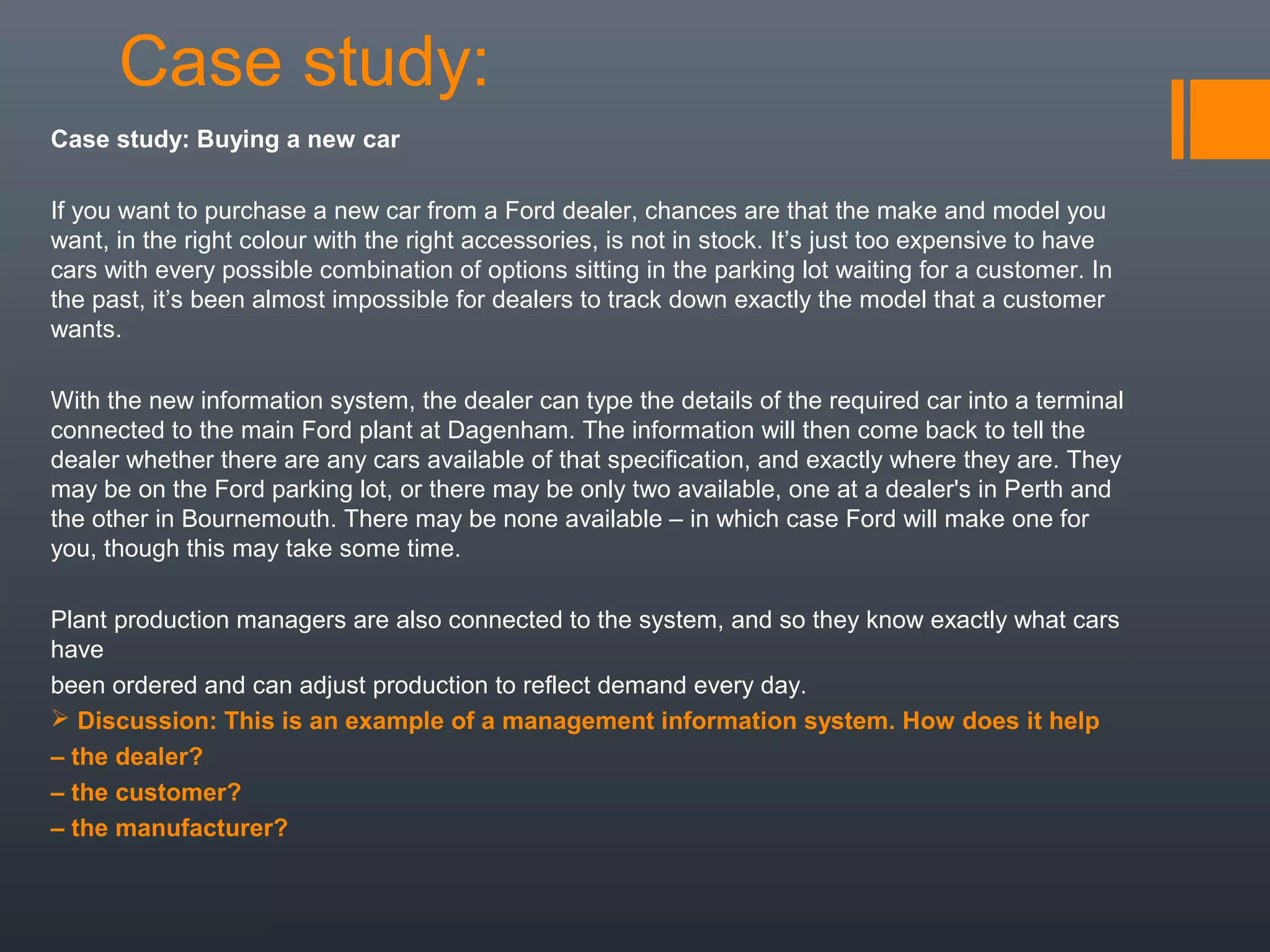 Case study:
Case study: Buying a new car

If you want to purchase a new car from a Ford dealer, chances are that the make and model you
want, in the right colour with the right accessories, is not in stock. It’s just too expensive to have
cars with every possible combination of options sitting in the parking lot waiting for a customer. In
the past, it’s been almost impossible for dealers to track down exactly the model that a customer
wants.

With the new information system, the dealer can type the details of the required car into a terminal
connected to the main Ford plant at Dagenham. The information will then come back to tell the
dealer whether there are any cars available of that specification, and exactly where they are. They
may be on the Ford parking lot, or there may be only two available, one at a dealer's in Perth and
the other in Bournemouth. There may be none available – in which case Ford will make one for
you, though this may take some time.

Plant production managers are also connected to the system, and so they know exactly what cars
have
been ordered and can adjust production to reflect demand every day.
 Discussion: This is an example of a management information system. How does it help
– the dealer?
– the customer?
– the manufacturer?
 