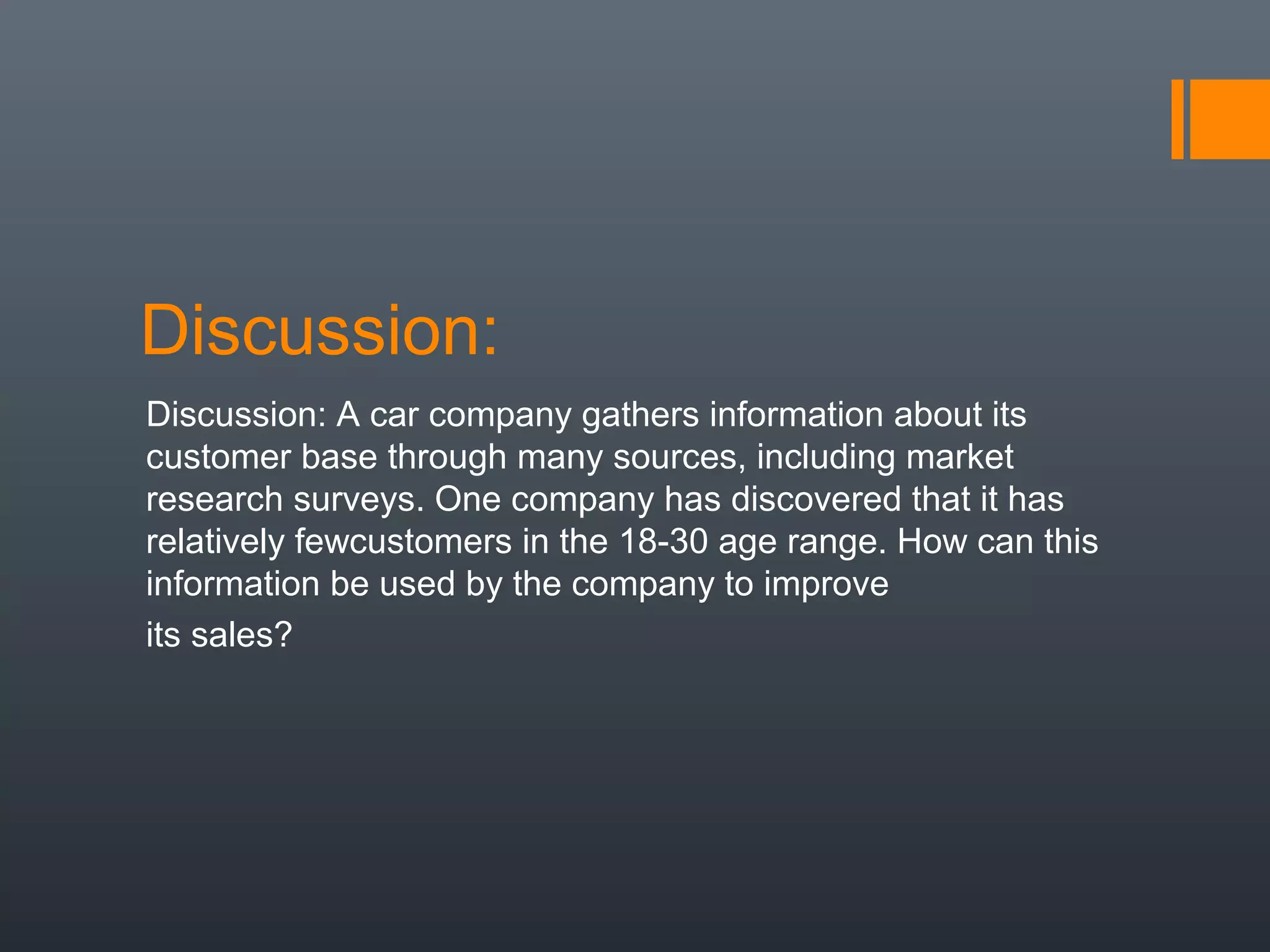 Discussion:
Discussion: A car company gathers information about its
customer base through many sources, including market
research surveys. One company has discovered that it has
relatively fewcustomers in the 18-30 age range. How can this
information be used by the company to improve
its sales?
 