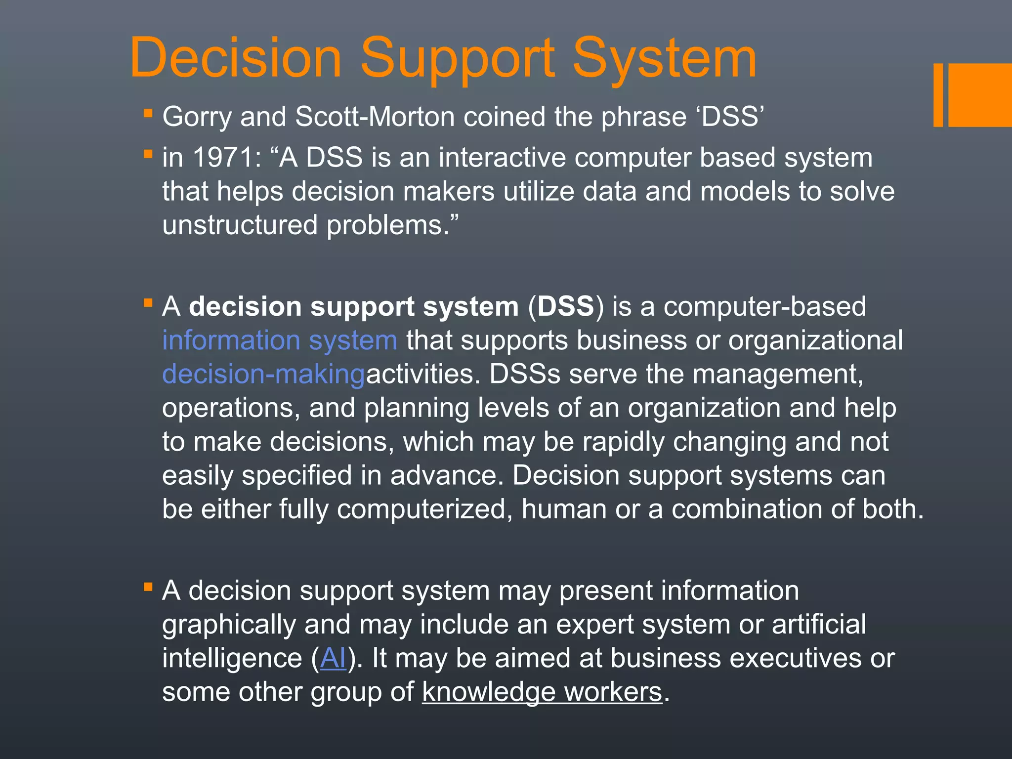 Decision Support System
 Gorry and Scott-Morton coined the phrase ‘DSS’
 in 1971: “A DSS is an interactive computer based system
  that helps decision makers utilize data and models to solve
  unstructured problems.”

 A decision support system (DSS) is a computer-based
  information system that supports business or organizational
  decision-makingactivities. DSSs serve the management,
  operations, and planning levels of an organization and help
  to make decisions, which may be rapidly changing and not
  easily specified in advance. Decision support systems can
  be either fully computerized, human or a combination of both.

 A decision support system may present information
  graphically and may include an expert system or artificial
  intelligence (AI). It may be aimed at business executives or
  some other group of knowledge workers.
 