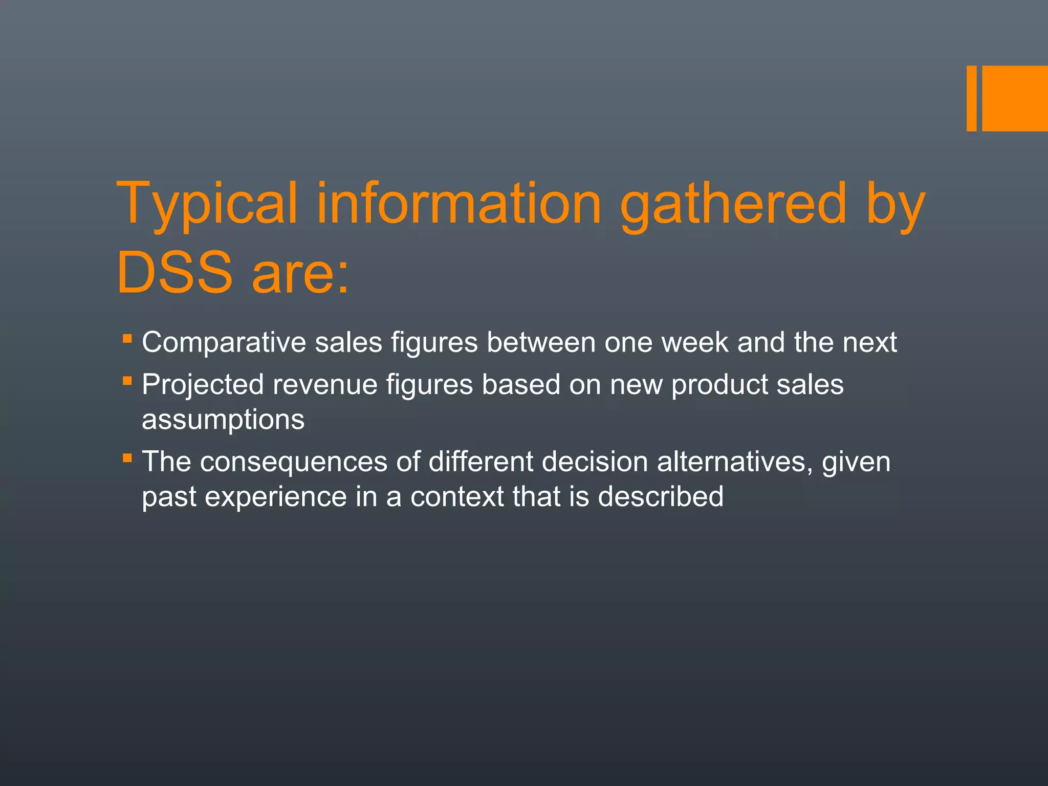 Typical information gathered by
DSS are:
 Comparative sales figures between one week and the next
 Projected revenue figures based on new product sales
  assumptions
 The consequences of different decision alternatives, given
  past experience in a context that is described
 