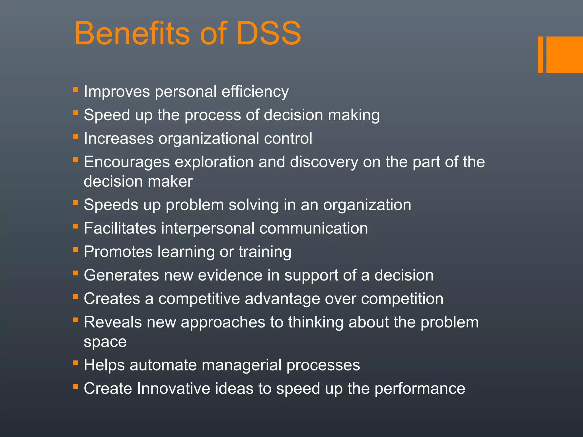 Benefits of DSS
 Improves personal efficiency
 Speed up the process of decision making
 Increases organizational control
 Encourages exploration and discovery on the part of the
  decision maker
 Speeds up problem solving in an organization
 Facilitates interpersonal communication
 Promotes learning or training
 Generates new evidence in support of a decision
 Creates a competitive advantage over competition
 Reveals new approaches to thinking about the problem
  space
 Helps automate managerial processes
 Create Innovative ideas to speed up the performance
 