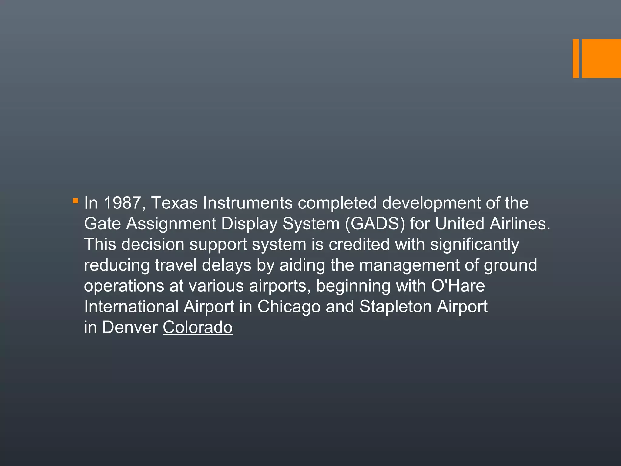  In 1987, Texas Instruments completed development of the
  Gate Assignment Display System (GADS) for United Airlines.
  This decision support system is credited with significantly
  reducing travel delays by aiding the management of ground
  operations at various airports, beginning with O'Hare
  International Airport in Chicago and Stapleton Airport
  in Denver Colorado
 