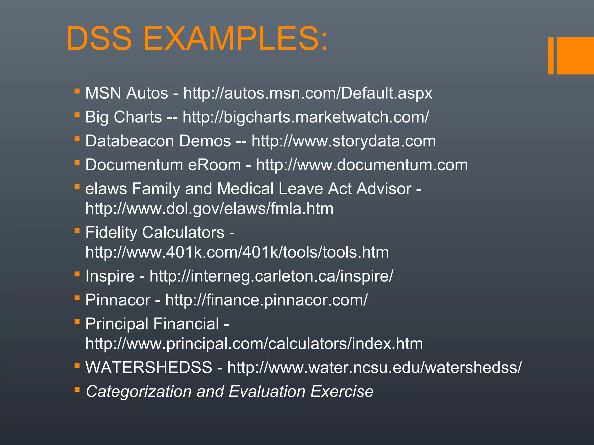 DSS EXAMPLES:
 MSN Autos - http://autos.msn.com/Default.aspx
 Big Charts -- http://bigcharts.marketwatch.com/
 Databeacon Demos -- http://www.storydata.com
 Documentum eRoom - http://www.documentum.com
 elaws Family and Medical Leave Act Advisor -
  http://www.dol.gov/elaws/fmla.htm
 Fidelity Calculators -
  http://www.401k.com/401k/tools/tools.htm
 Inspire - http://interneg.carleton.ca/inspire/
 Pinnacor - http://finance.pinnacor.com/
 Principal Financial -
  http://www.principal.com/calculators/index.htm
 WATERSHEDSS - http://www.water.ncsu.edu/watershedss/
 Categorization and Evaluation Exercise
 