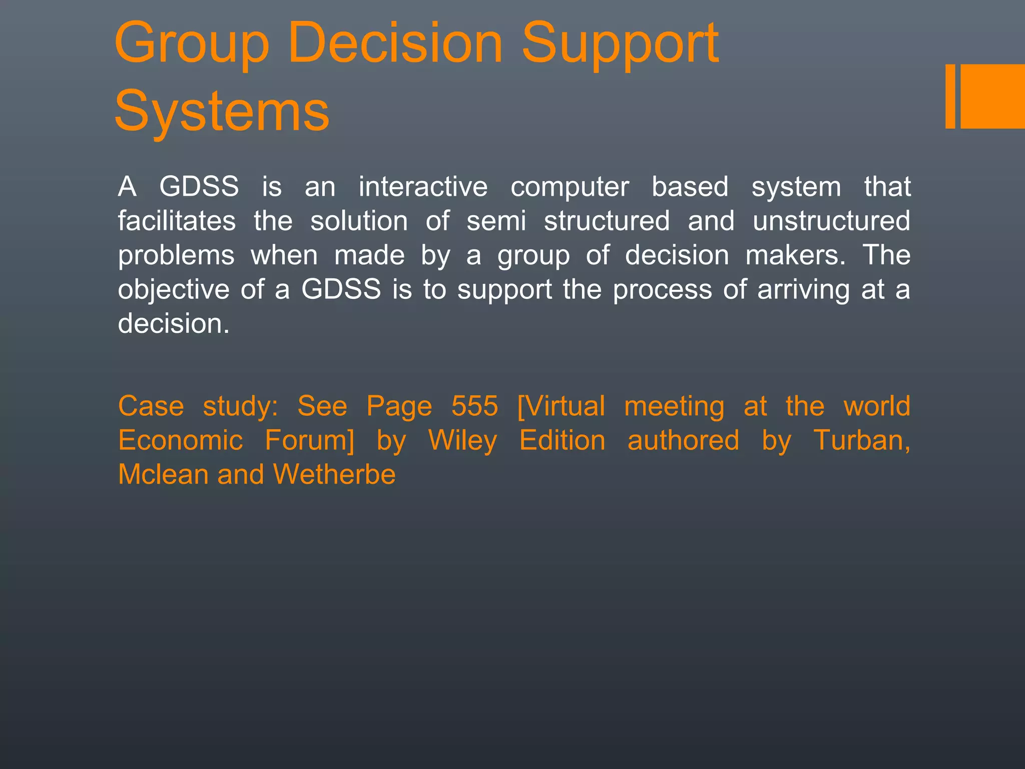Group Decision Support
Systems
A GDSS is an interactive computer based system that
facilitates the solution of semi structured and unstructured
problems when made by a group of decision makers. The
objective of a GDSS is to support the process of arriving at a
decision.

Case study: See Page 555 [Virtual meeting at the world
Economic Forum] by Wiley Edition authored by Turban,
Mclean and Wetherbe
 