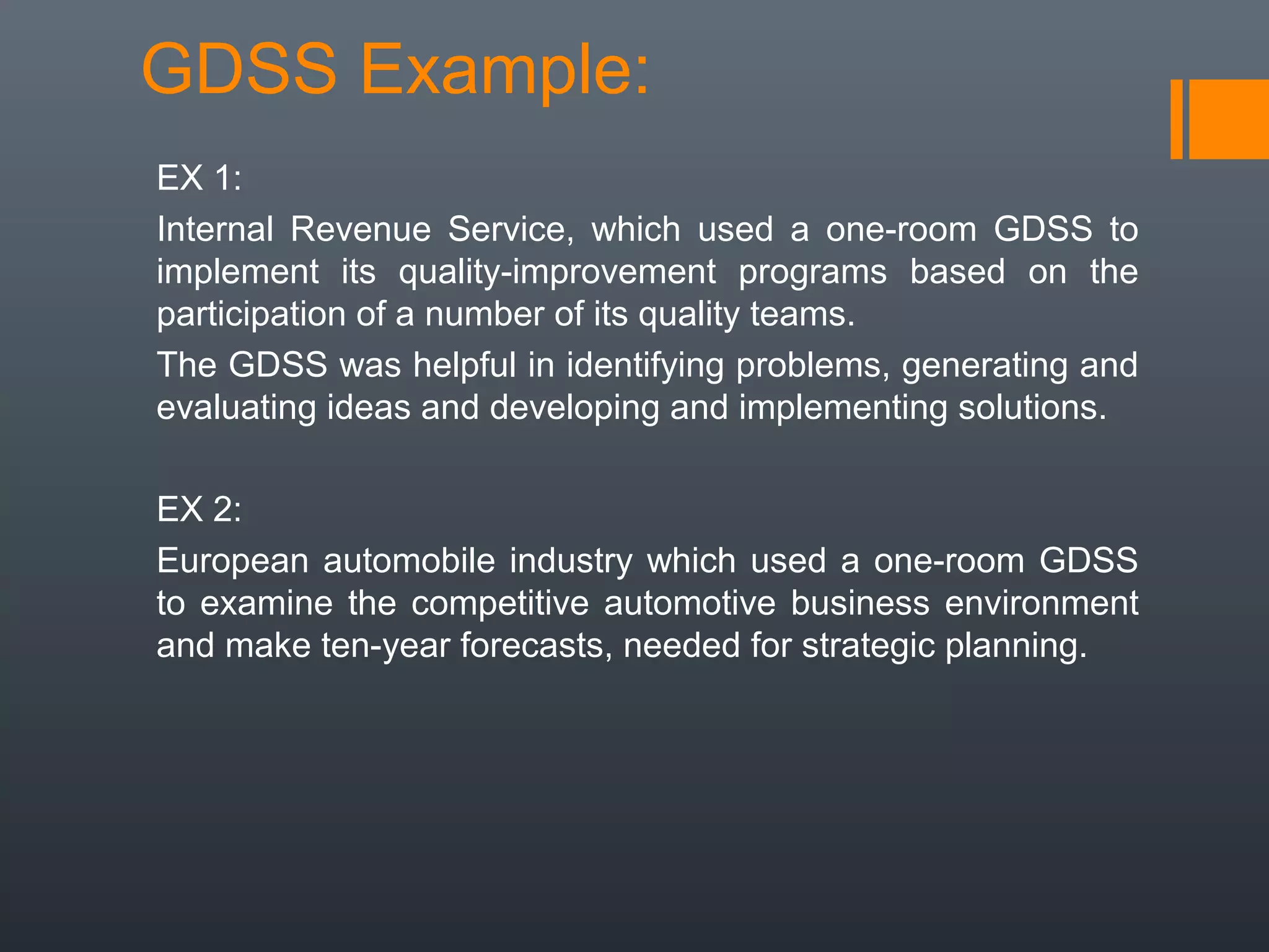 GDSS Example:
EX 1:
Internal Revenue Service, which used a one-room GDSS to
implement its quality-improvement programs based on the
participation of a number of its quality teams.
The GDSS was helpful in identifying problems, generating and
evaluating ideas and developing and implementing solutions.

EX 2:
European automobile industry which used a one-room GDSS
to examine the competitive automotive business environment
and make ten-year forecasts, needed for strategic planning.
 