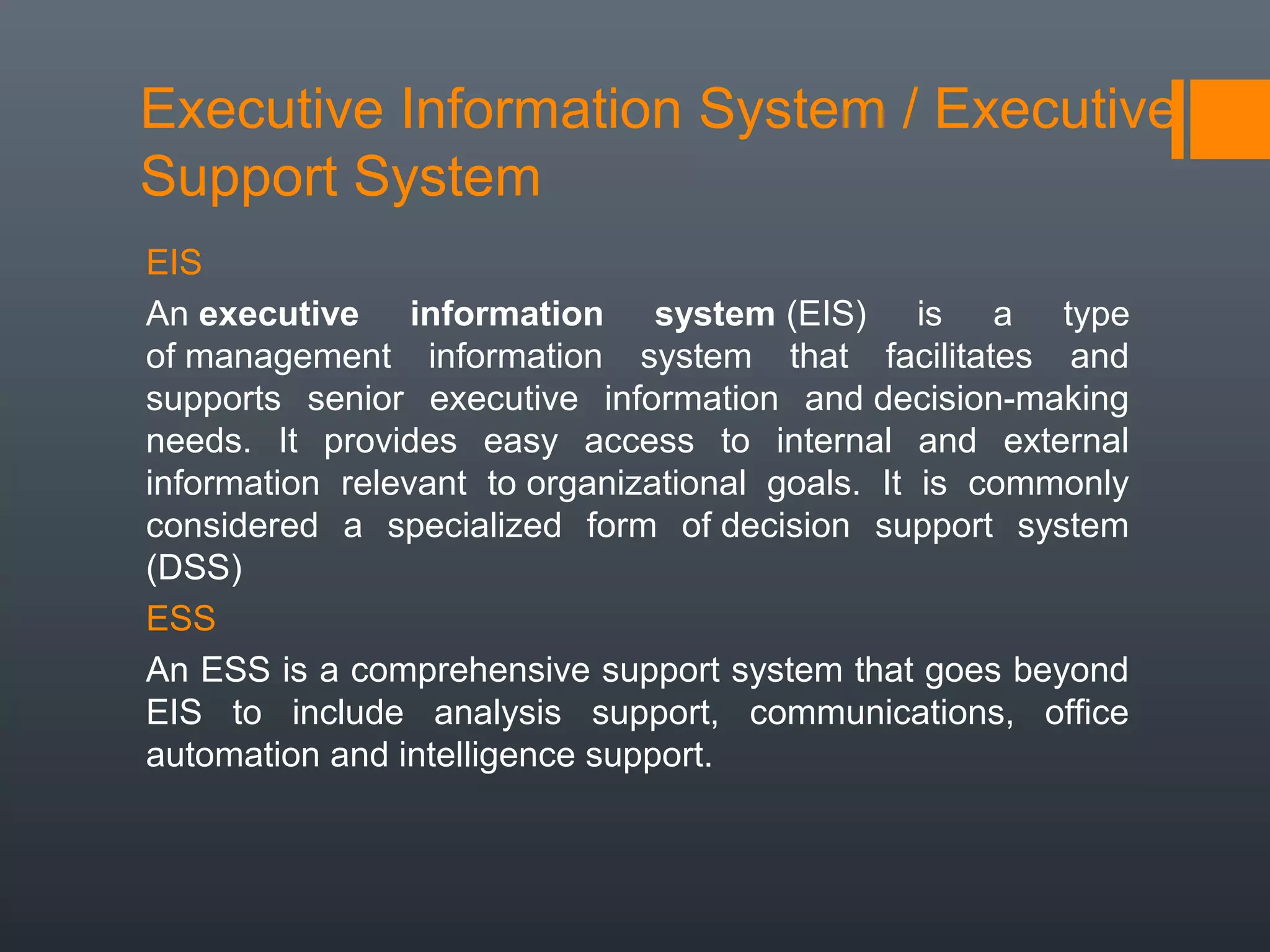 Executive Information System / Executive
Support System
EIS
An executive information system (EIS) is a type
of management information system that facilitates and
supports senior executive information and decision-making
needs. It provides easy access to internal and external
information relevant to organizational goals. It is commonly
considered a specialized form of decision support system
(DSS)
ESS
An ESS is a comprehensive support system that goes beyond
EIS to include analysis support, communications, office
automation and intelligence support.
 
