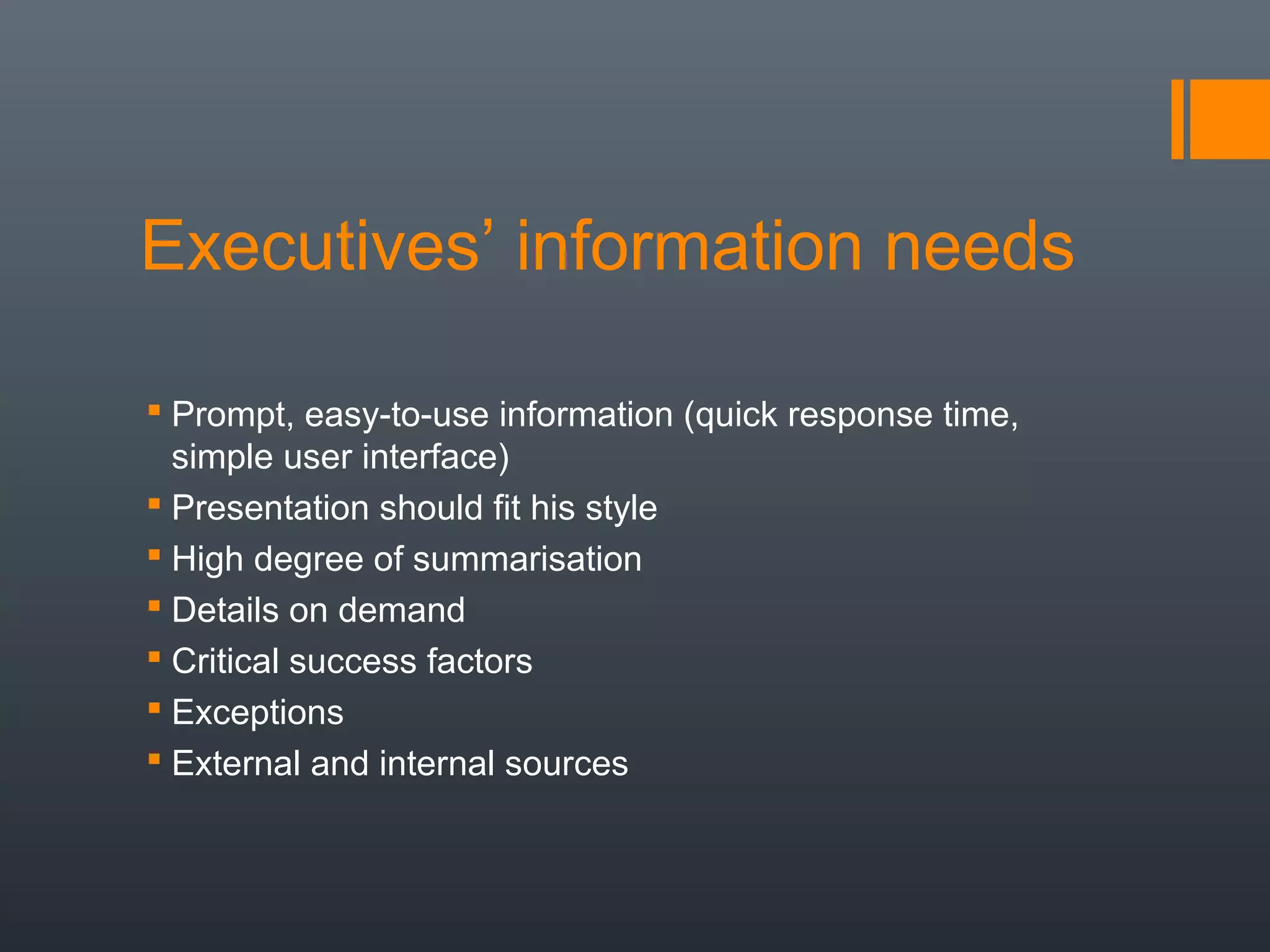 Executives’ information needs

 Prompt, easy-to-use information (quick response time,
  simple user interface)
 Presentation should fit his style
 High degree of summarisation
 Details on demand
 Critical success factors
 Exceptions
 External and internal sources
 