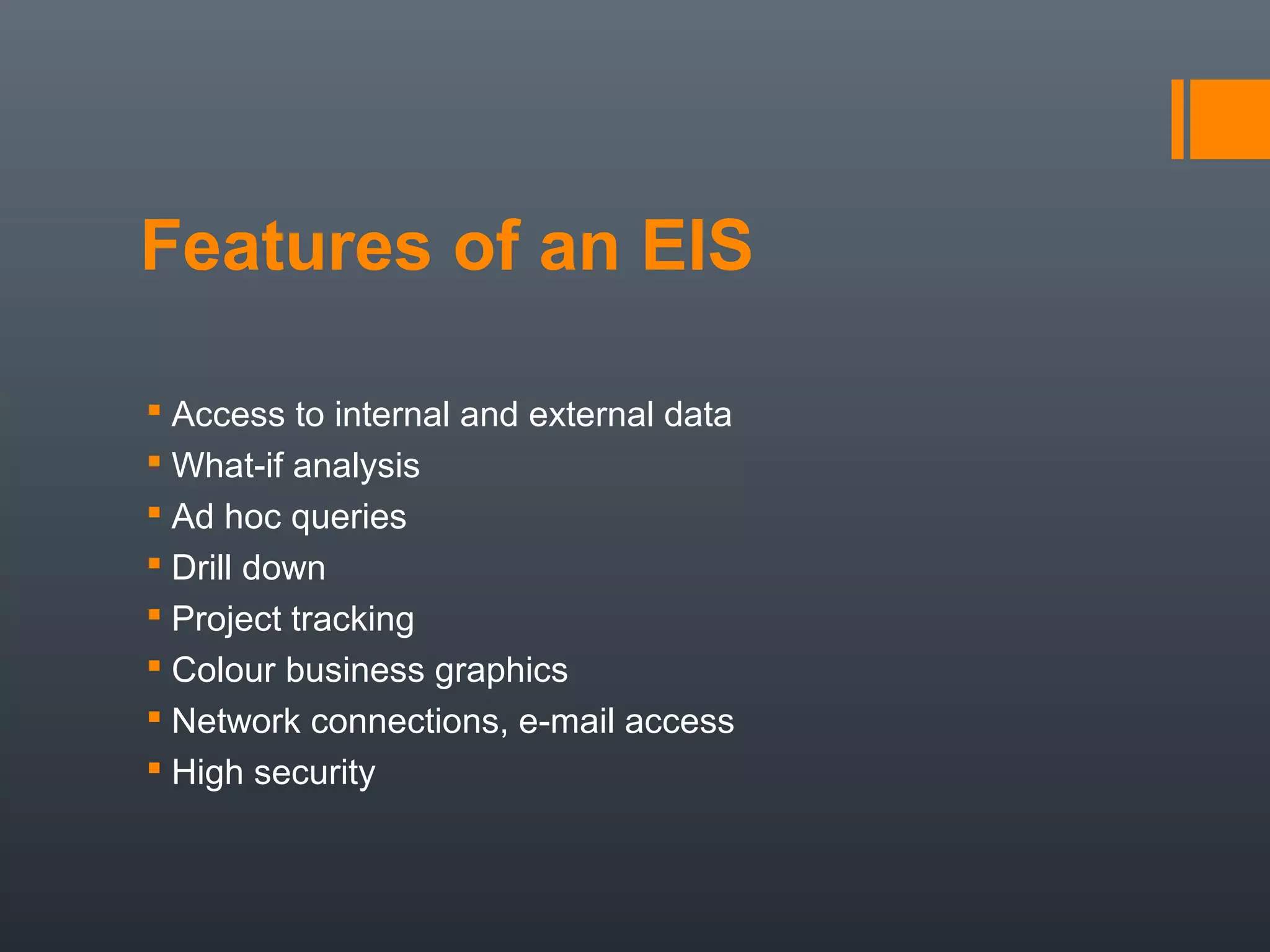 Features of an EIS

 Access to internal and external data
 What-if analysis
 Ad hoc queries
 Drill down
 Project tracking
 Colour business graphics
 Network connections, e-mail access
 High security
 