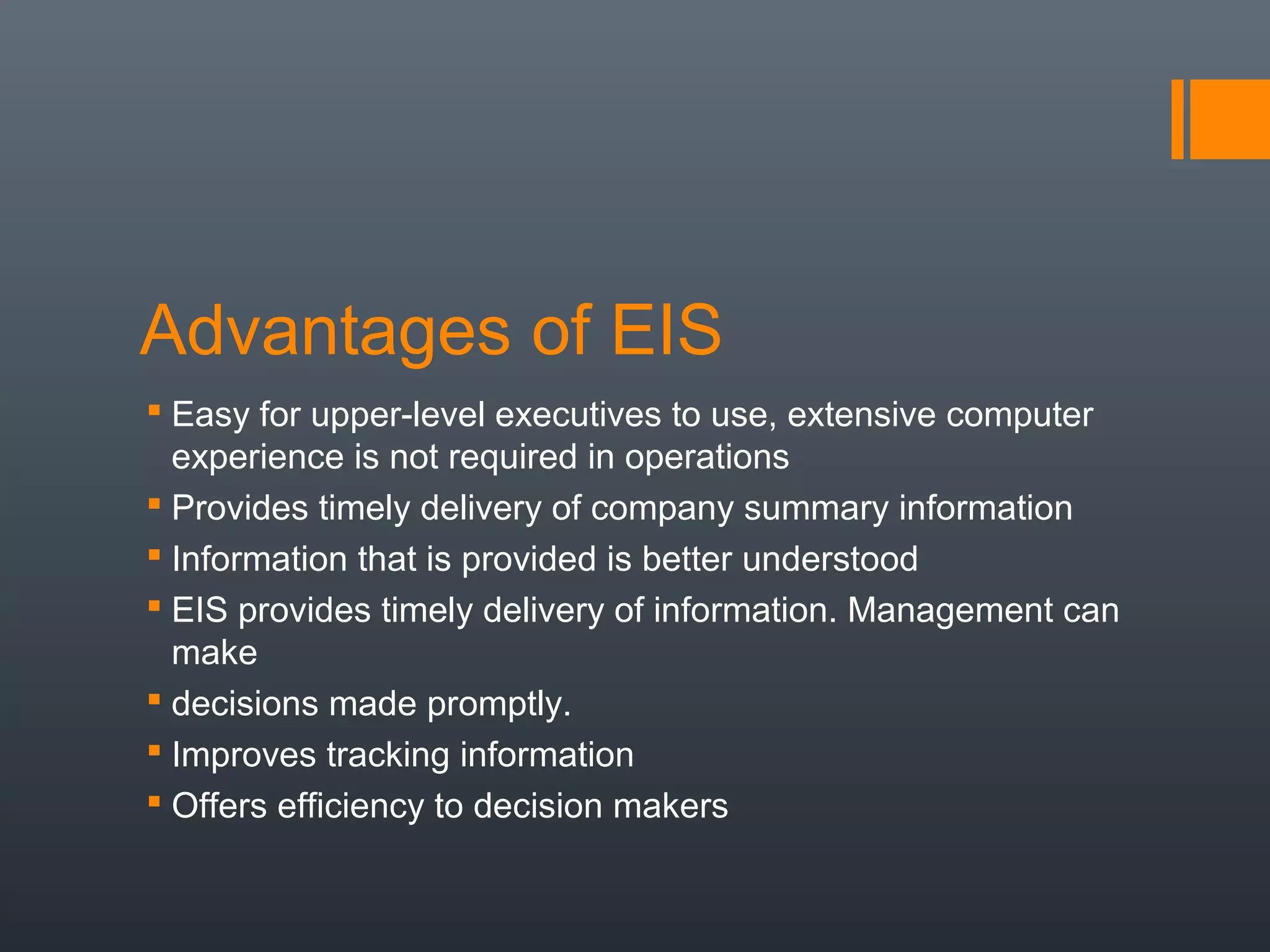 Advantages of EIS
 Easy for upper-level executives to use, extensive computer
  experience is not required in operations
 Provides timely delivery of company summary information
 Information that is provided is better understood
 EIS provides timely delivery of information. Management can
  make
 decisions made promptly.
 Improves tracking information
 Offers efficiency to decision makers
 